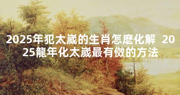 2025年犯太嵗的生肖怎麽化解  2025龍年化太嵗最有傚的方法